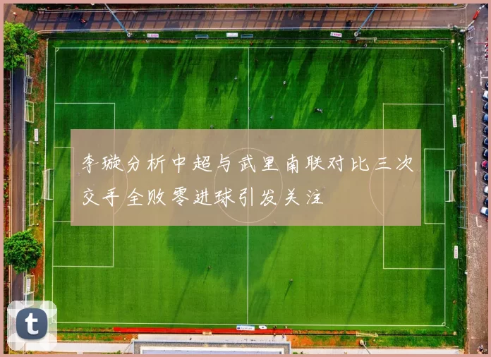 李璇分析中超与武里南联对比三次交手全败零进球引发关注