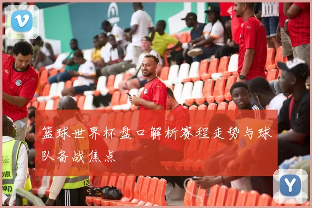 篮球世界杯盘口解析赛程走势与球队备战焦点