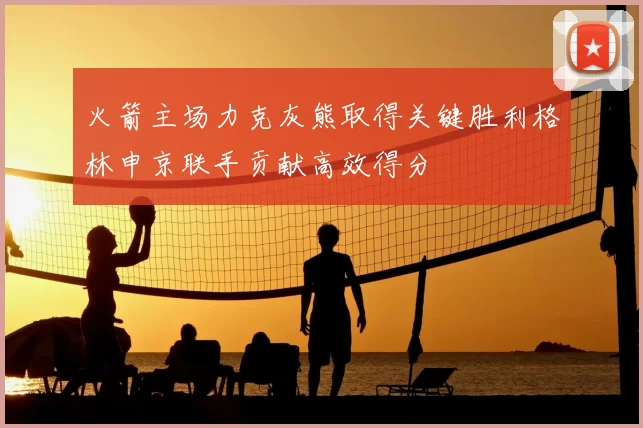火箭主场力克灰熊取得关键胜利格林申京联手贡献高效得分