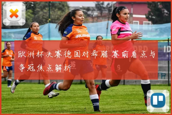 欧洲杯决赛德国对希腊 赛前看点与争冠焦点解析
