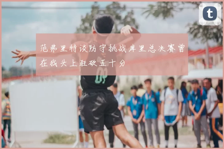 范弗里特谈防守挑战库里总决赛曾在我头上狂砍五十分