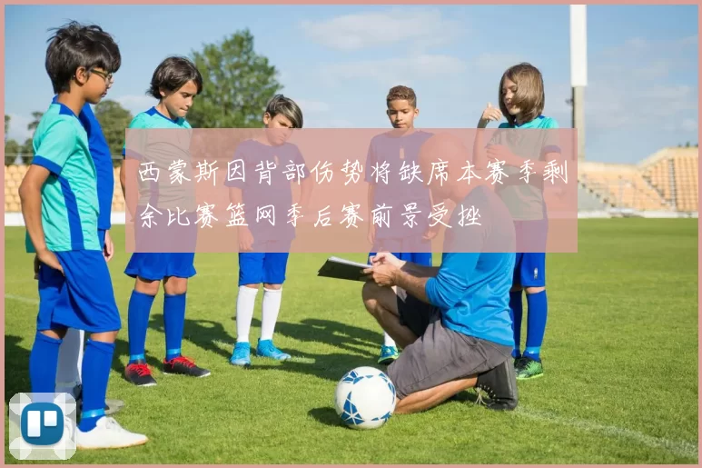 西蒙斯因背部伤势将缺席本赛季剩余比赛篮网季后赛前景受挫