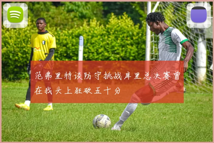 范弗里特谈防守挑战库里总决赛曾在我头上狂砍五十分