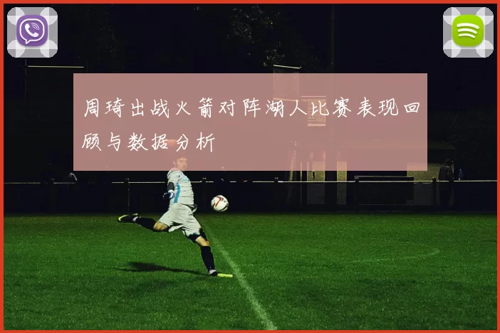 周琦出战火箭对阵湖人比赛表现回顾与数据分析