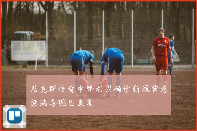 尼克斯传奇中锋尤因确诊新冠曾感染病毒现已康复