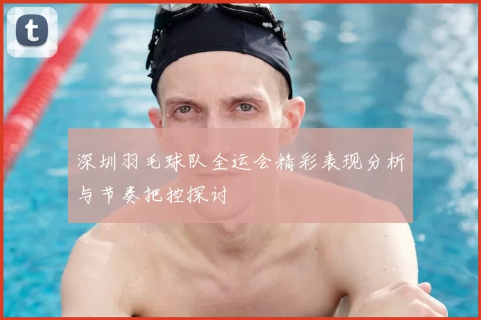 深圳羽毛球队全运会精彩表现分析与节奏把控探讨