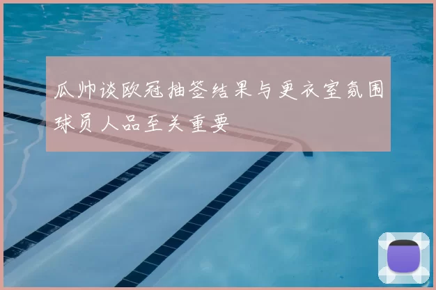 瓜帅谈欧冠抽签结果与更衣室氛围球员人品至关重要