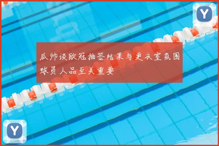 瓜帅谈欧冠抽签结果与更衣室氛围球员人品至关重要