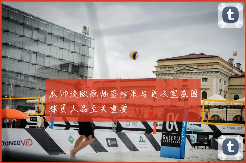 瓜帅谈欧冠抽签结果与更衣室氛围球员人品至关重要