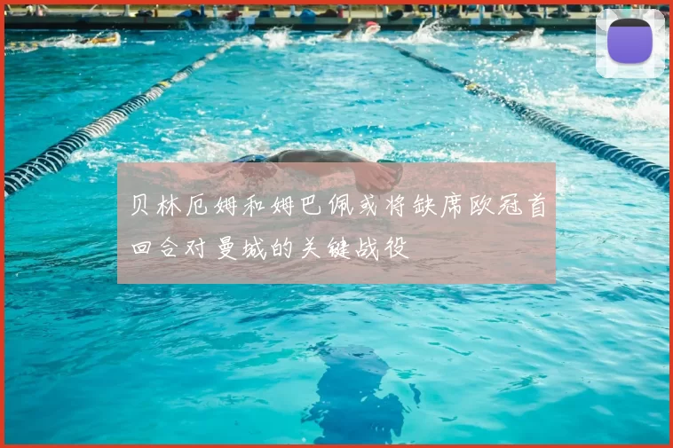 贝林厄姆和姆巴佩或将缺席欧冠首回合对曼城的关键战役