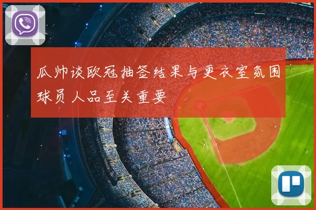 瓜帅谈欧冠抽签结果与更衣室氛围球员人品至关重要