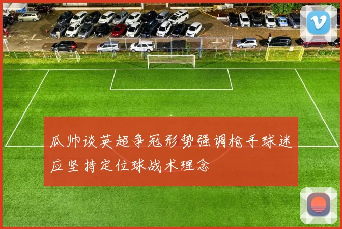 瓜帅谈英超争冠形势强调枪手球迷应坚持定位球战术理念