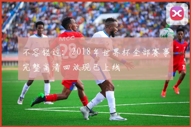 不容错过:2018年世界杯全部赛事完整高清回放现已上线