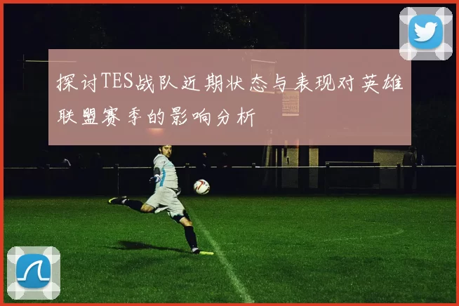探讨TES战队近期状态与表现对英雄联盟赛季的影响分析