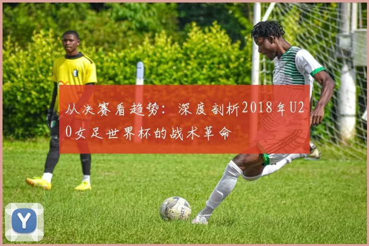 从决赛看趋势：深度剖析2018年U20女足世界杯的战术革命