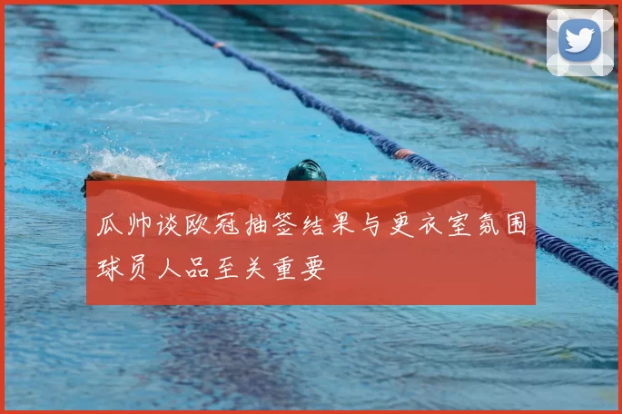 瓜帅谈欧冠抽签结果与更衣室氛围球员人品至关重要