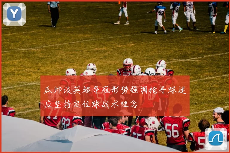 瓜帅谈英超争冠形势强调枪手球迷应坚持定位球战术理念