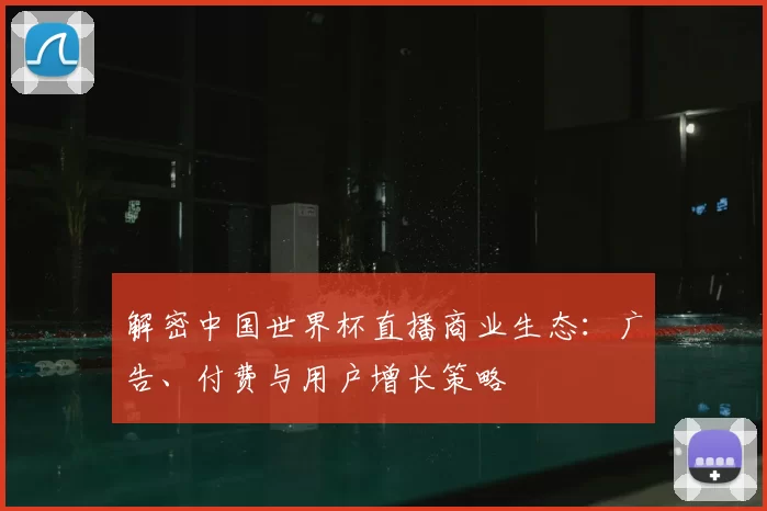 解密中国世界杯直播商业生态:广告、付费与用户增长策略