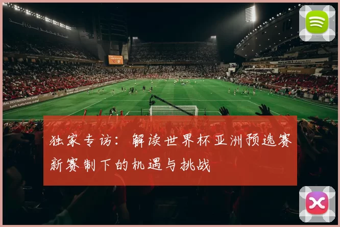 独家专访:解读世界杯亚洲预选赛新赛制下的机遇与挑战