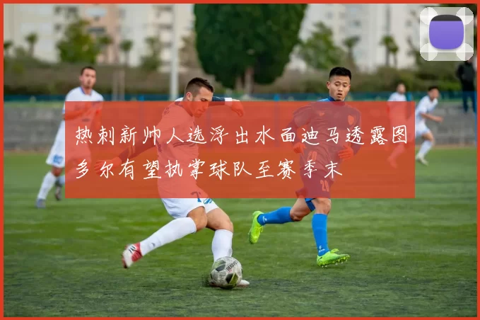 热刺新帅人选浮出水面迪马透露图多尔有望执掌球队至赛季末